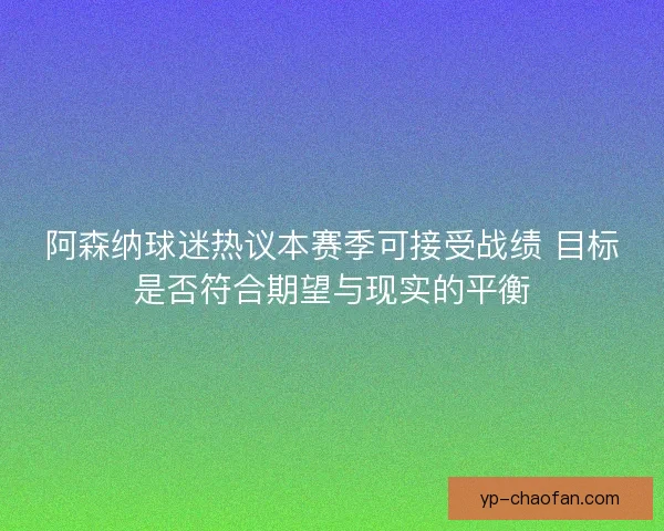 阿森纳球迷热议本赛季可接受战绩 目标是否符合期望与现实的平衡
