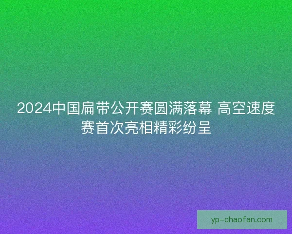2024中国扁带公开赛圆满落幕 高空速度赛首次亮相精彩纷呈