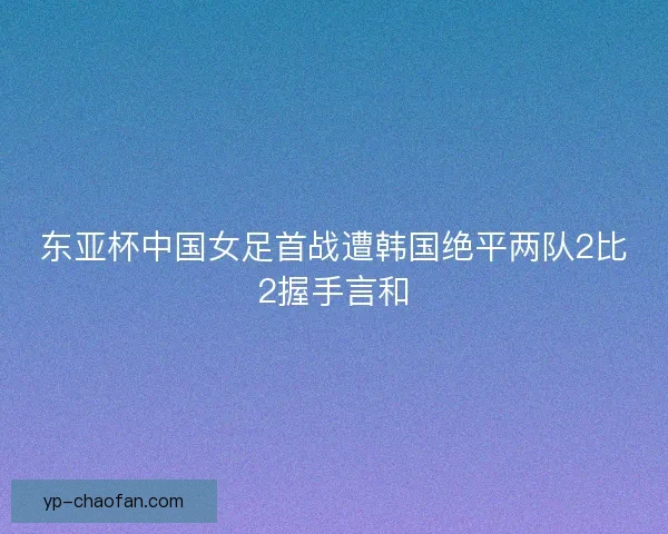 东亚杯中国女足首战遭韩国绝平两队2比2握手言和